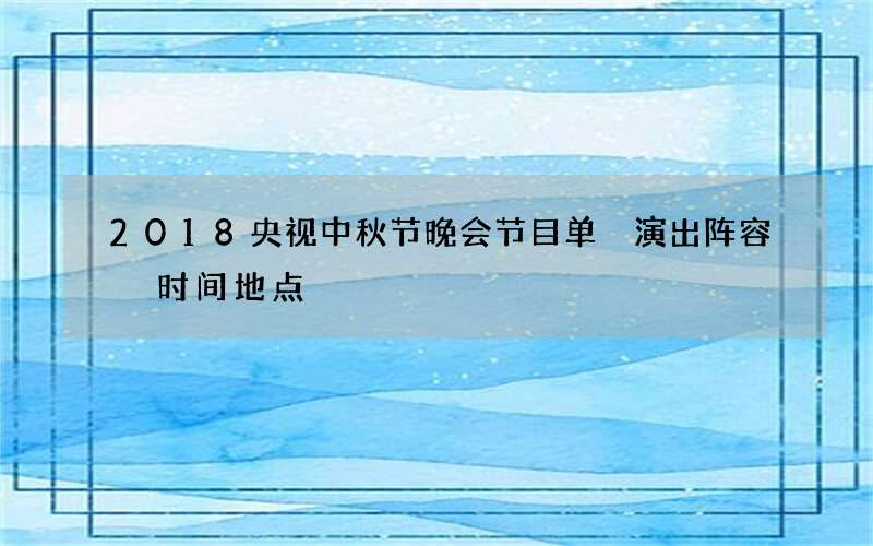 2018央视中秋节晚会节目单 演出阵容 时间地点